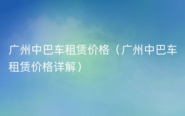 广州中巴车租赁价格（广州中巴车租赁价格详解）