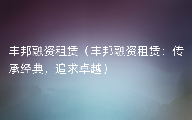 丰邦融资租赁（丰邦融资租赁：传承经典，追求卓越）