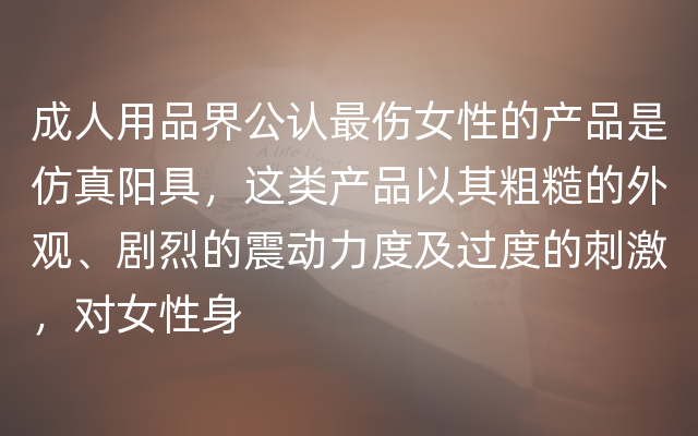 成人用品界公认最伤女性的产品是仿真阳具，这类产品以其粗糙的外观、剧烈的震动力度及