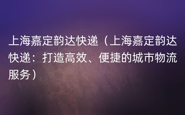 上海嘉定韵达快递（上海嘉定韵达快递：打造高效、便捷的城市物流服务）