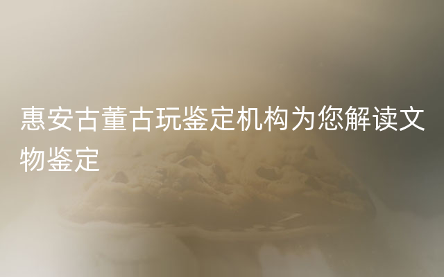 惠安古董古玩鉴定机构为您解读文物鉴定