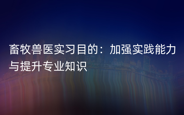 畜牧兽医实习目的：加强实践能力与提升专业知识