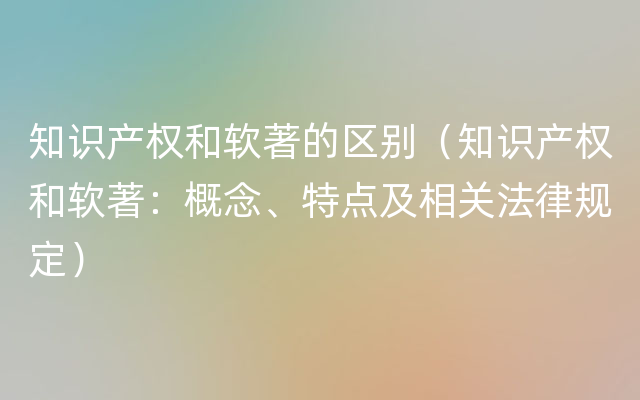 知识产权和软著的区别（知识产权和软著：概念、特点及相关法律规定）