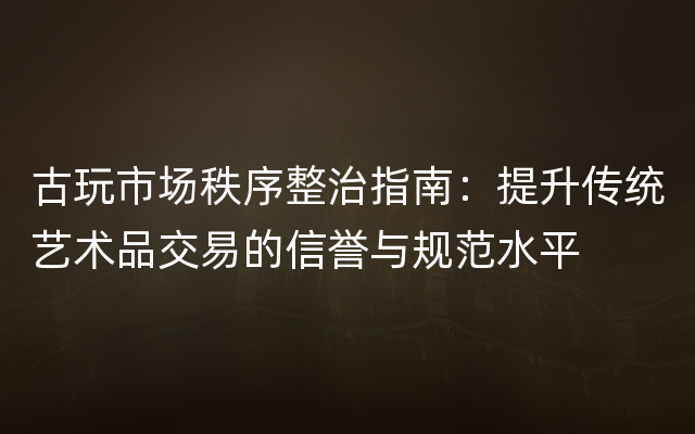 古玩市场秩序整治指南：提升传统艺术品交易的信誉与规范水平