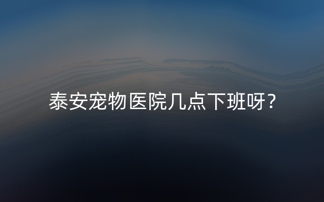 泰安宠物医院几点下班呀？