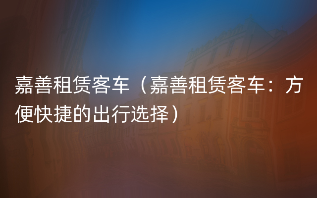 嘉善租赁客车（嘉善租赁客车：方便快捷的出行选择