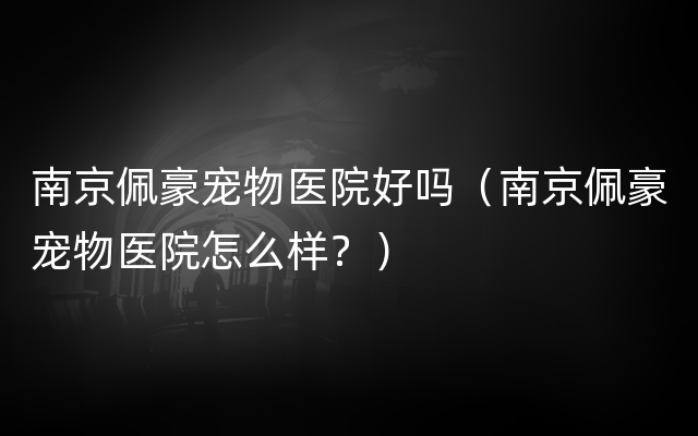 南京佩豪宠物医院好吗（南京佩豪宠物医院怎么样？）