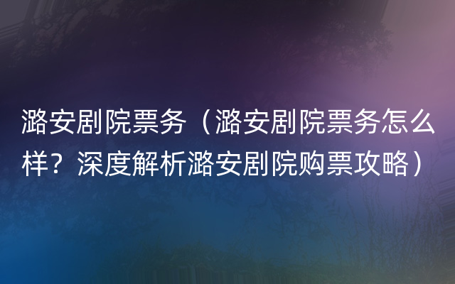 潞安剧院票务（潞安剧院票务怎么样？深度解析潞安剧院购票攻略）