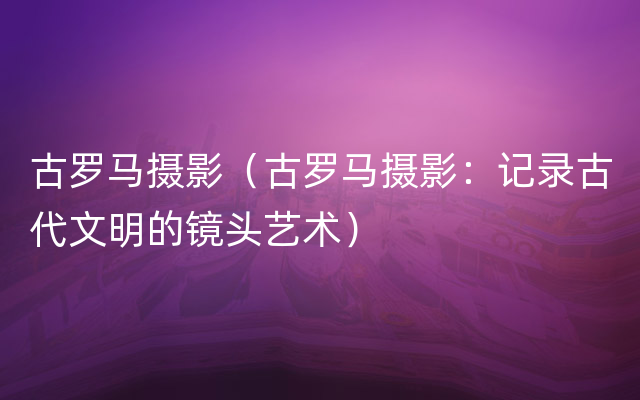 古罗马摄影（古罗马摄影：记录古代文明的镜头艺术）