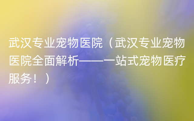 武汉专业宠物医院（武汉专业宠物医院全面解析——一站式宠物医疗服务！）