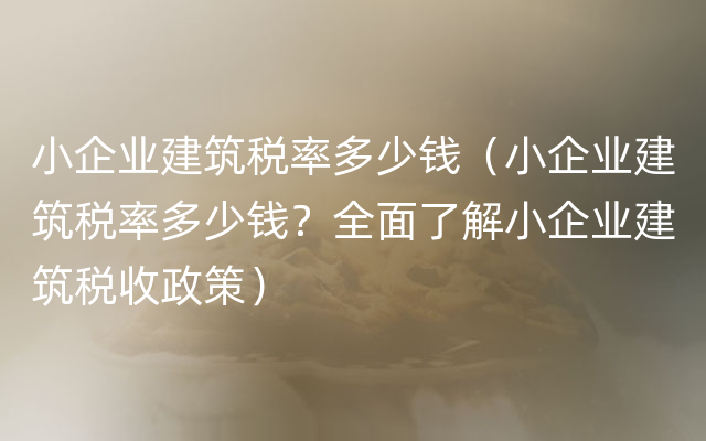 小企业建筑税率多少钱（小企业建筑税率多少钱？全面了解小企业建筑税收政策）