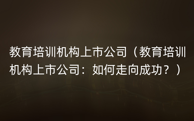 教育培训机构上市公司（教育培训机构上市公司：如何走向成功？）