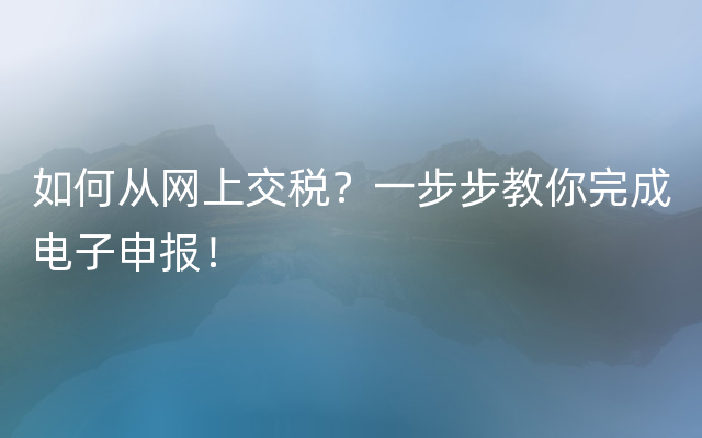 如何从网上交税？一步步教你完成电子申报！