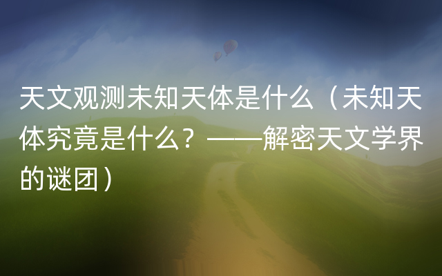 天文观测未知天体是什么（未知天体究竟是什么？——解密天文学界的谜团）