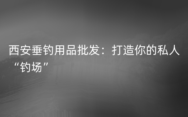 西安垂钓用品批发：打造你的私人“钓场”