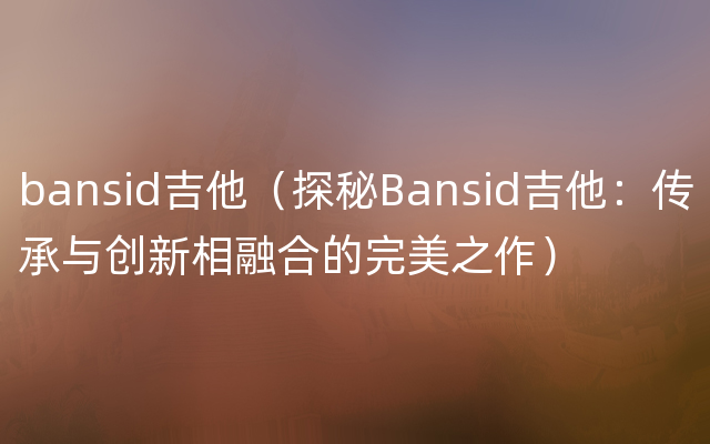 bansid吉他（探秘Bansid吉他：传承与创新相融合的完美之作）