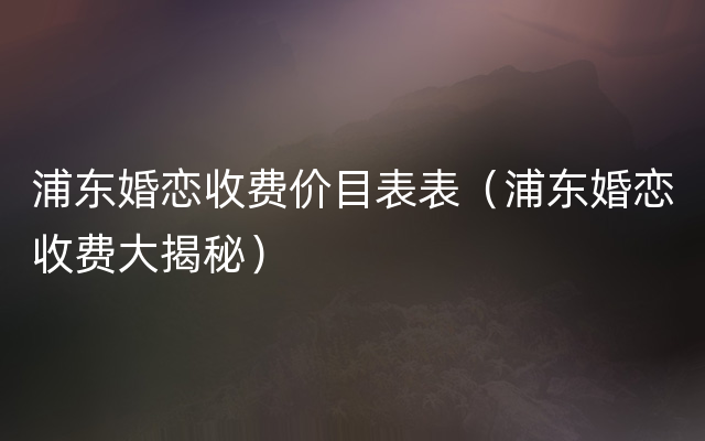 浦东婚恋收费价目表表（浦东婚恋收费大揭秘）