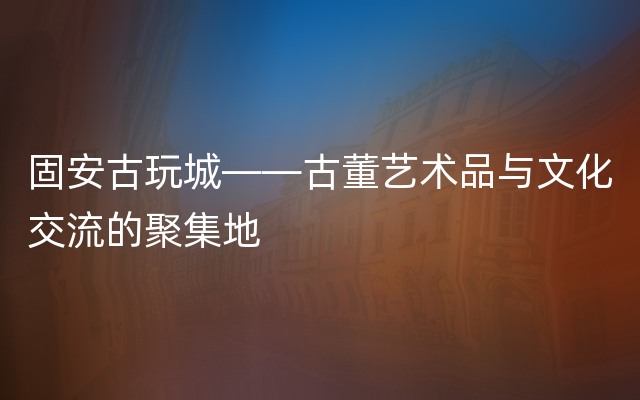 固安古玩城——古董艺术品与文化交流的聚集地