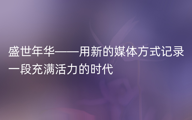 盛世年华——用新的媒体方式记录一段充满活力的时代