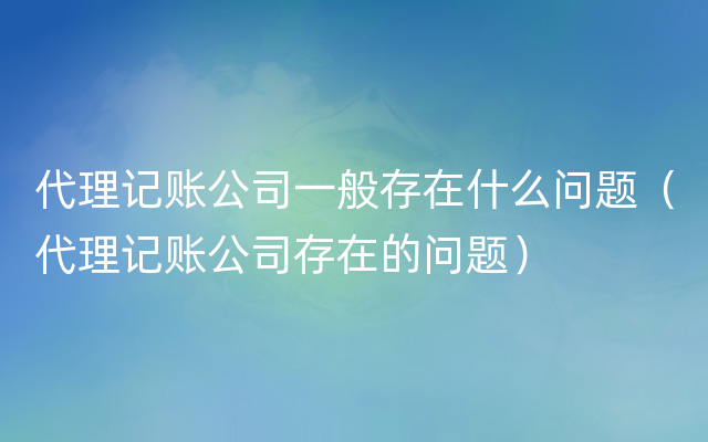 代理记账公司一般存在什么问题（代理记账公司存在的问题）