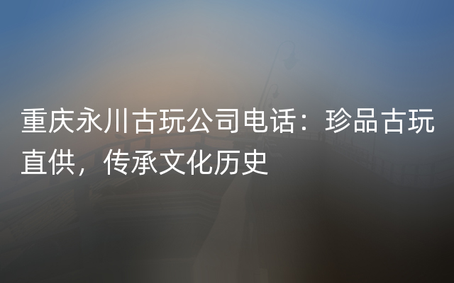 重庆永川古玩公司电话：珍品古玩直供，传承文化历史