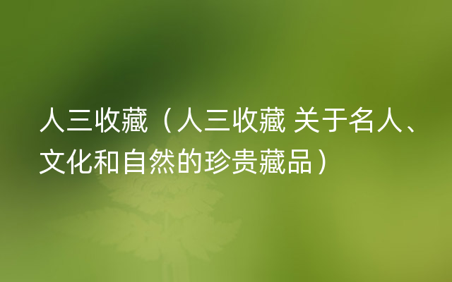 人三收藏（人三收藏 关于名人、文化和自然的珍贵藏品）