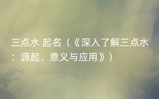 三点水 起名（《深入了解三点水：源起、意义与应用》）