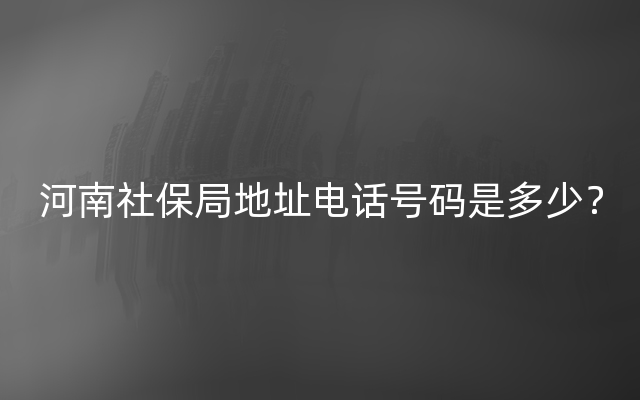 河南社保局地址电话号码是多少？