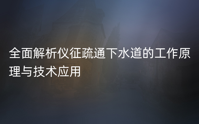 全面解析仪征疏通下水道的工作原理与技术应用