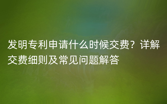 发明专利申请什么时候交费？详解交费细则及常见问题解答