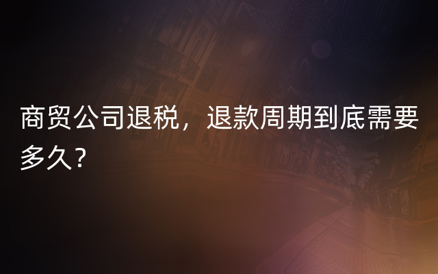 商贸公司退税，退款周期到底需要多久？