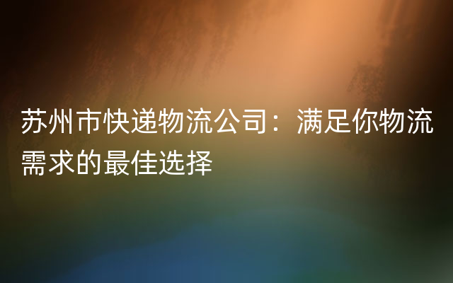 苏州市快递物流公司：满足你物流需求的最佳选择