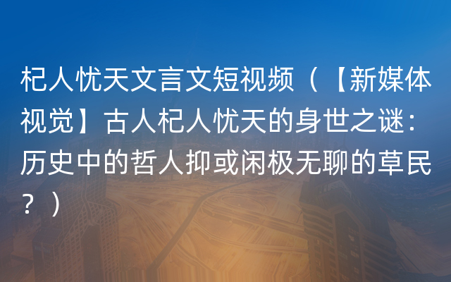 杞人忧天文言文短视频（【新媒体视觉】古人杞人忧天的身世之谜：历史中的哲人抑或闲极