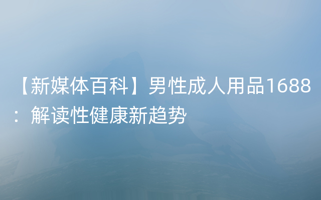 【新媒体百科】男性成人用品1688：解读性健康新趋势