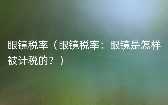 眼镜税率（眼镜税率：眼镜是怎样被计税的？）