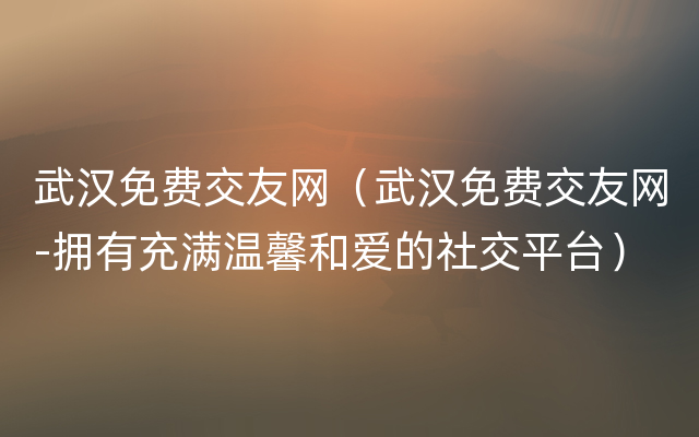 武汉免费交友网（武汉免费交友网-拥有充满温馨和爱的社交平台）