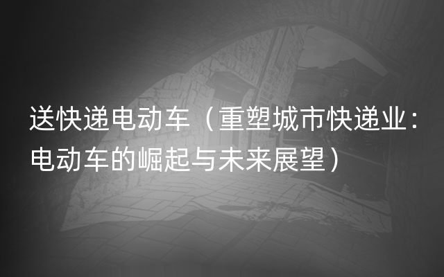 送快递电动车（重塑城市快递业：电动车的崛起与未来展望）