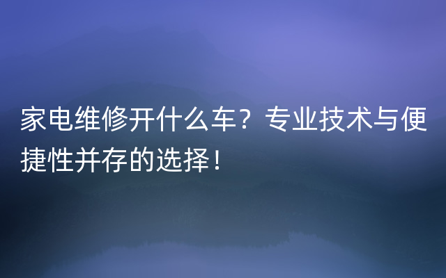 家电维修开什么车？专业技术与便捷性并存的选择！