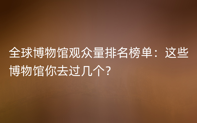 全球博物馆观众量排名榜单：这些博物馆你去过几个？