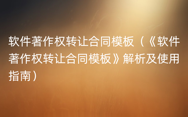 软件著作权转让合同模板（《软件著作权转让合同模板》解析及使用指南）