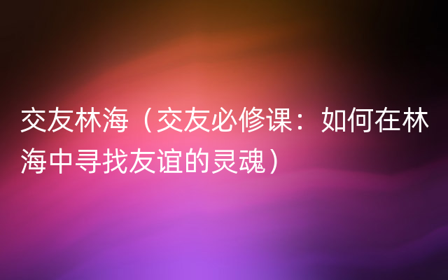 交友林海（交友必修课：如何在林海中寻找友谊的灵魂）