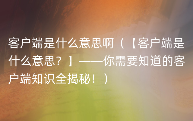 客户端是什么意思啊（【客户端是什么意思？】——你需要知道的客户端知识全揭秘！）