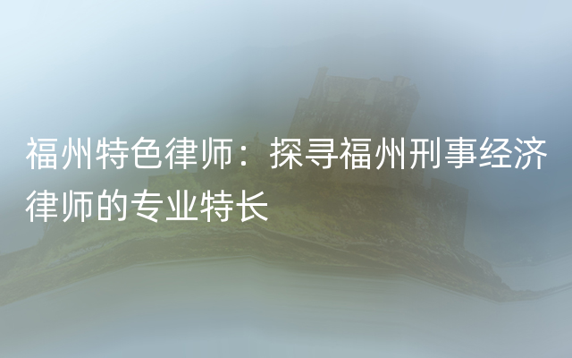 福州特色律师：探寻福州刑事经济律师的专业特长