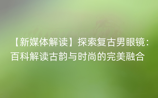 【新媒体解读】探索复古男眼镜：百科解读古韵与时尚的完美融合