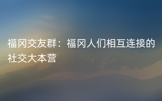 福冈交友群：福冈人们相互连接的社交大本营