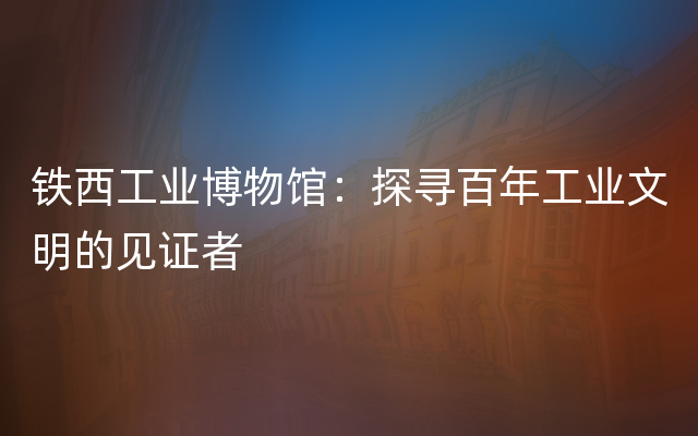 铁西工业博物馆：探寻百年工业文明的见证者