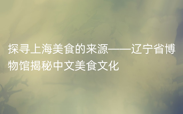 探寻上海美食的来源——辽宁省博物馆揭秘中文美食文化