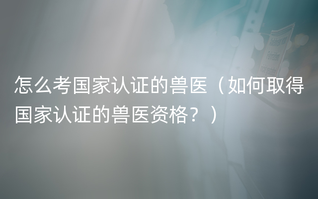 怎么考国家认证的兽医（如何取得国家认证的兽医资格？）