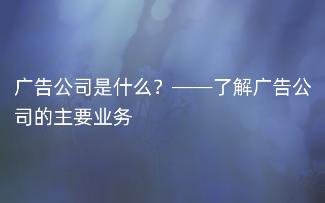 广告公司是什么？——了解广告公司的主要业务