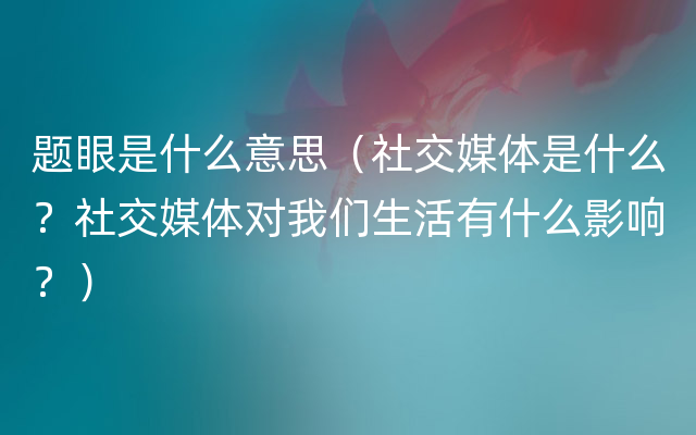 题眼是什么意思（社交媒体是什么？社交媒体对我们生活有什么影响？）